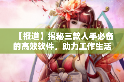 【报道】揭秘三款人手必备的高效软件，助力工作生活快捷高效