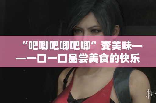 “吧唧吧唧吧唧”变美味——一口一口品尝美食的快乐