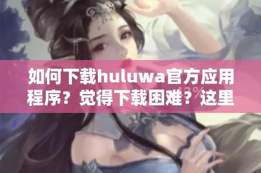 如何下载huluwa官方应用程序？觉得下载困难？这里有完整教程！