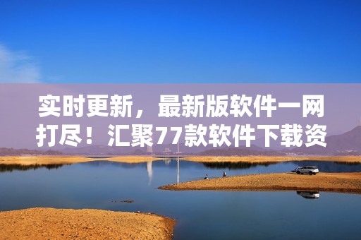 实时更新，最新版软件一网打尽！汇聚77款软件下载资源