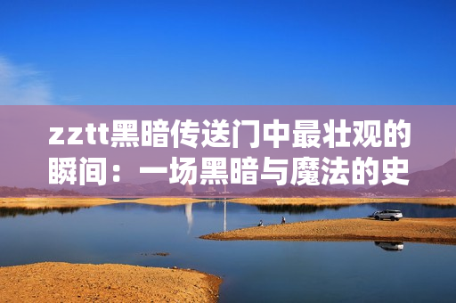zztt黑暗传送门中最壮观的瞬间：一场黑暗与魔法的史诗级对决