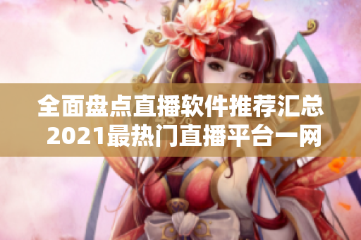 全面盘点直播软件推荐汇总 2021最热门直播平台一网打尽