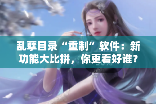 乱孽目录“重制”软件：新功能大比拼，你更看好谁？