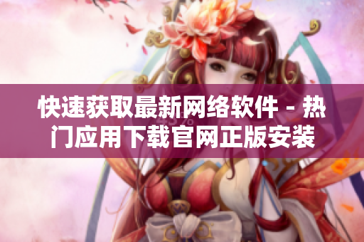 快速获取最新网络软件 - 热门应用下载官网正版安装