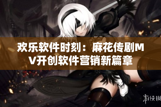 欢乐软件时刻：麻花传剧MV开创软件营销新篇章