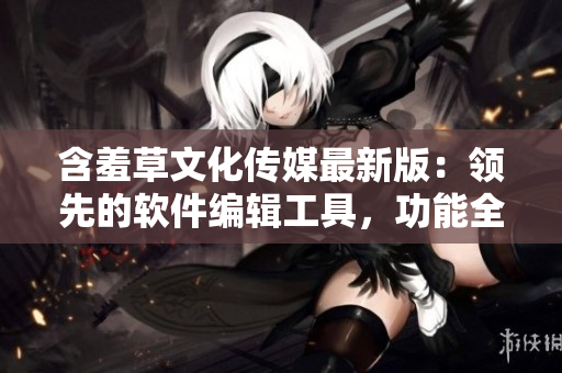 含羞草文化传媒最新版：领先的软件编辑工具，功能全面升级