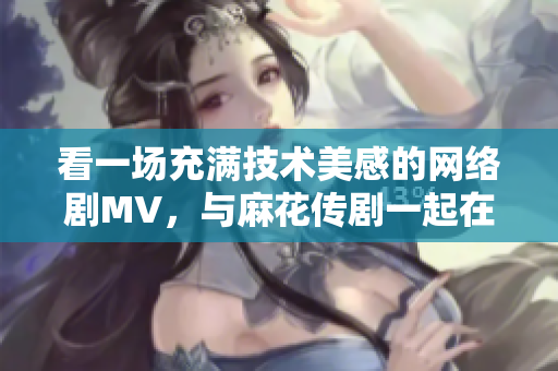 看一场充满技术美感的网络剧MV，与麻花传剧一起在线畅游星空！