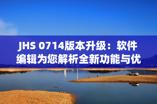 JHS 0714版本升级：软件编辑为您解析全新功能与优化