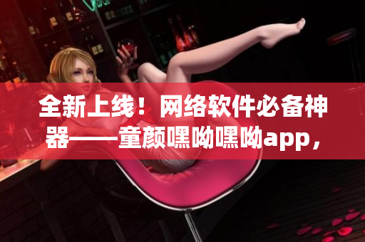 全新上线！网络软件必备神器——童颜嘿呦嘿呦app，快速提升用户体验
