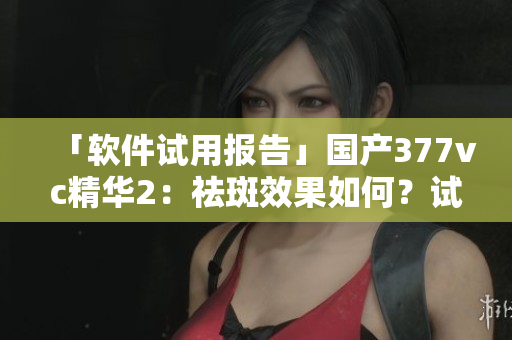 「软件试用报告」国产377vc精华2：祛斑效果如何？试用评测详解