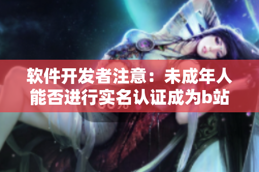 软件开发者注意：未成年人能否进行实名认证成为b站用户？