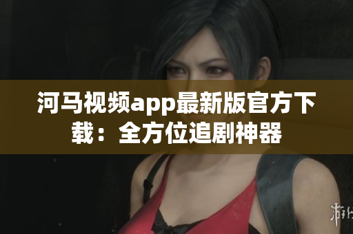 河马视频app最新版官方下载：全方位追剧神器