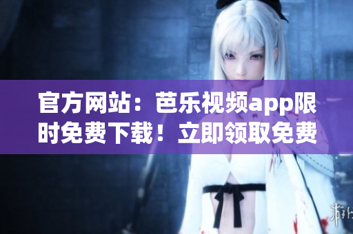 官方网站：芭乐视频app限时免费下载！立即领取免费观影体验！