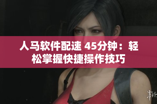 人马软件配速 45分钟：轻松掌握快捷操作技巧