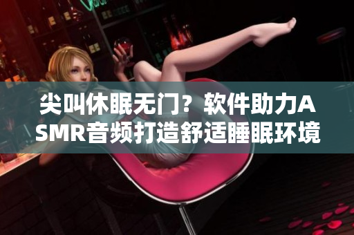 尖叫休眠无门？软件助力ASMR音频打造舒适睡眠环境