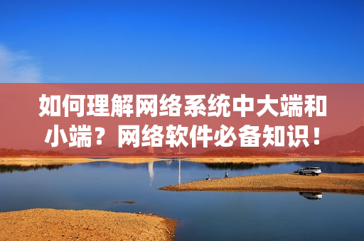 如何理解网络系统中大端和小端？网络软件必备知识！