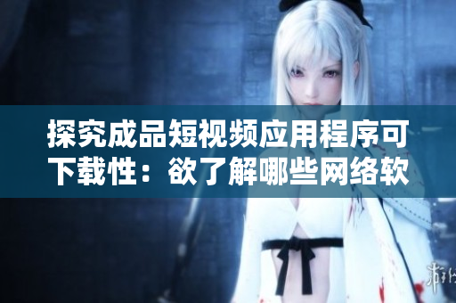 探究成品短视频应用程序可下载性：欲了解哪些网络软件可以下载此应用程序？