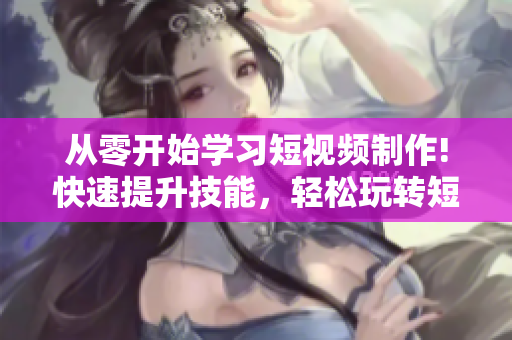 从零开始学习短视频制作!快速提升技能，轻松玩转短视频网页入口！