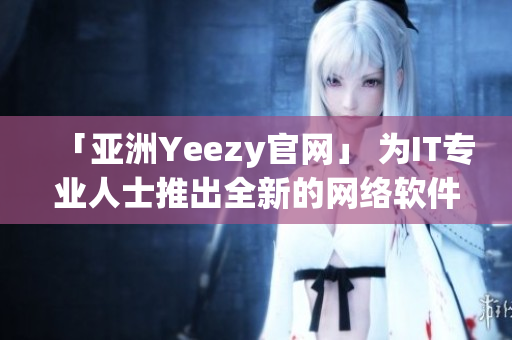 「亚洲Yeezy官网」 为IT专业人士推出全新的网络软件！