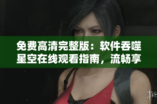 免费高清完整版：软件吞噬星空在线观看指南，流畅享受软件强大功能