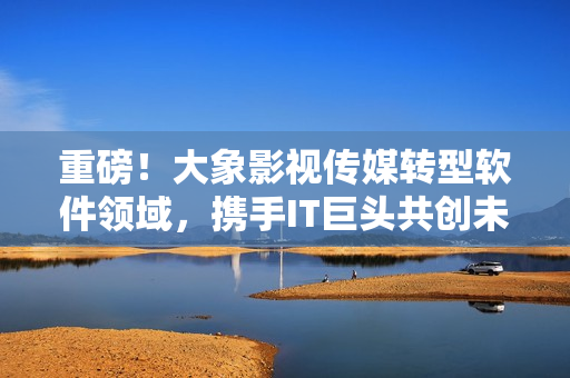 重磅！大象影视传媒转型软件领域，携手IT巨头共创未来！
