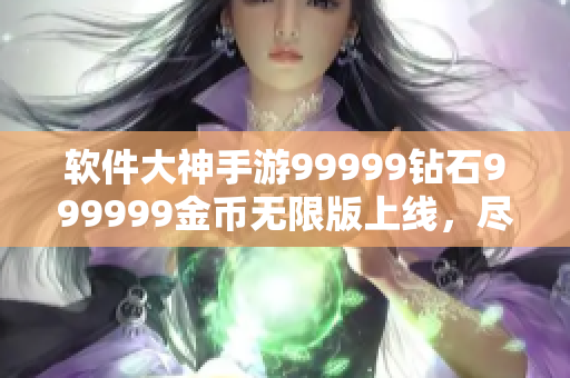 软件大神手游99999钻石999999金币无限版上线，尽情畅玩!