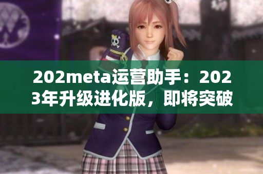 202meta运营助手：2023年升级进化版，即将突破技术壁垒，优化用户体验