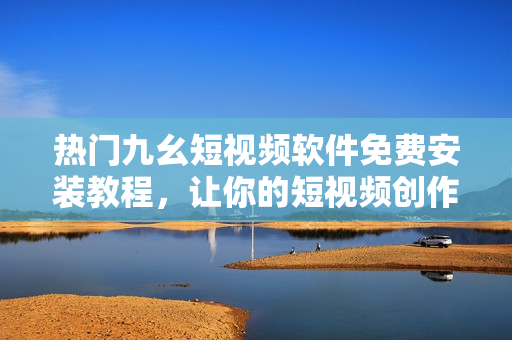 热门九幺短视频软件免费安装教程，让你的短视频创作更精彩！