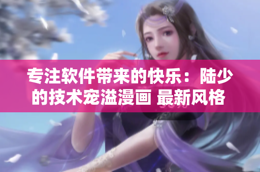 专注软件带来的快乐：陆少的技术宠溢漫画 最新风格 