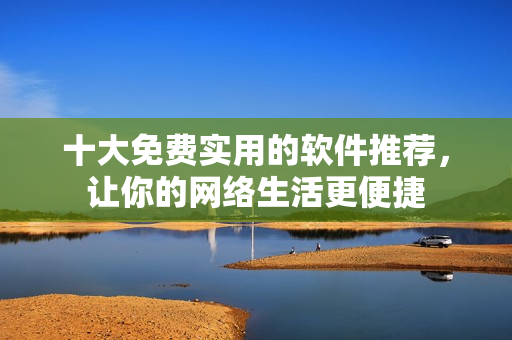 十大免费实用的软件推荐，让你的网络生活更便捷