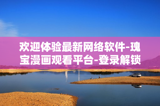 欢迎体验最新网络软件-瑰宝漫画观看平台-登录解锁全新世界