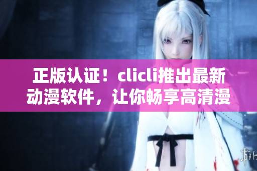 正版认证！clicli推出最新动漫软件，让你畅享高清漫画与动画