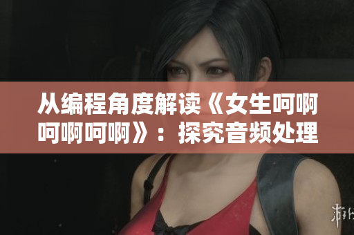 从编程角度解读《女生呵啊呵啊呵啊》：探究音频处理技术的运用