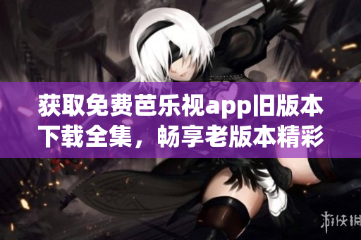 获取免费芭乐视app旧版本下载全集，畅享老版本精彩内容
