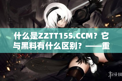 什么是ZZTT155.CCM？它与黑料有什么区别？——重要性解读