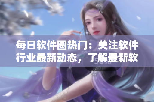 每日软件圈热门：关注软件行业最新动态，了解最新软件技术和趋势