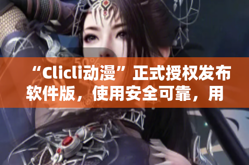 “Clicli动漫”正式授权发布软件版，使用安全可靠，用户体验更佳！