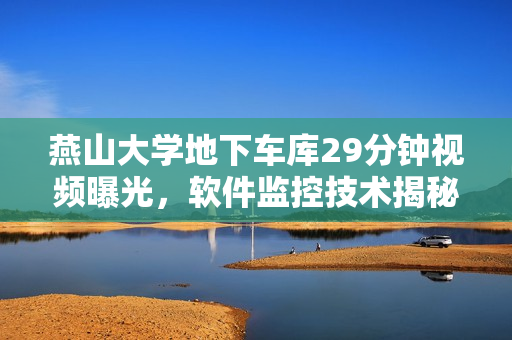 燕山大学地下车库29分钟视频曝光，软件监控技术揭秘