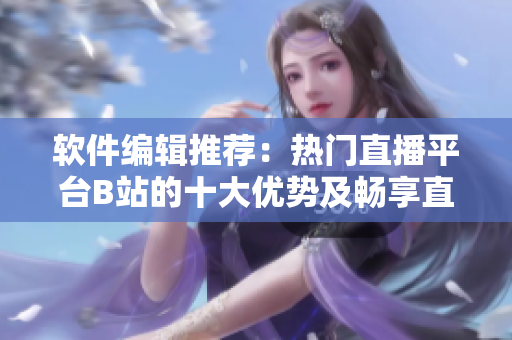 软件编辑推荐：热门直播平台B站的十大优势及畅享直播乐趣
