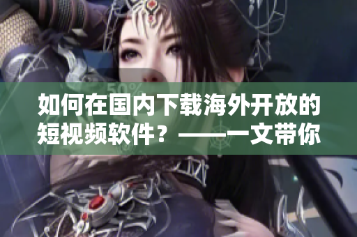 如何在国内下载海外开放的短视频软件？——一文带你了解具体步骤