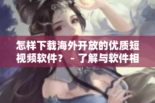 怎样下载海外开放的优质短视频软件？ - 了解与软件相关的下载方法