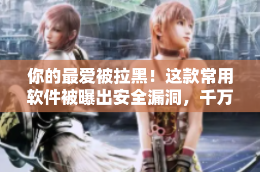 你的最爱被拉黑！这款常用软件被曝出安全漏洞，千万别再使用了！
