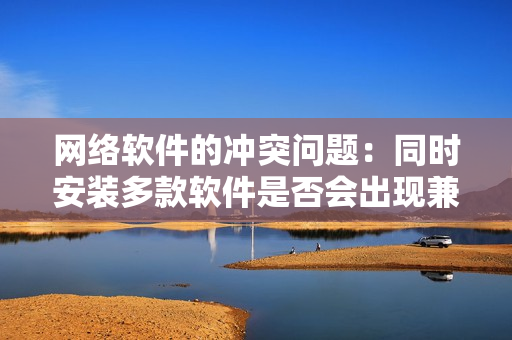 网络软件的冲突问题：同时安装多款软件是否会出现兼容性问题？