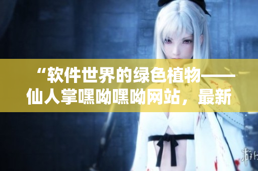 “软件世界的绿色植物——仙人掌嘿呦嘿呦网站，最新推广！”