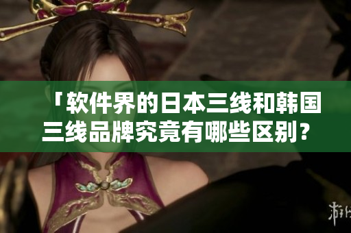 「软件界的日本三线和韩国三线品牌究竟有哪些区别？」