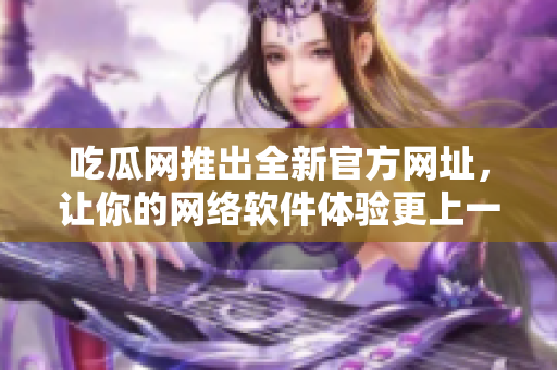 吃瓜网推出全新官方网址，让你的网络软件体验更上一层楼，快来体验吧!