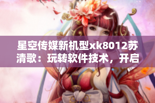 星空传媒新机型xk8012苏清歌：玩转软件技术，开启全新体验