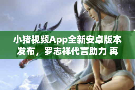 小猪视频App全新安卓版本发布，罗志祥代言助力 再现绝佳网络观影体验
