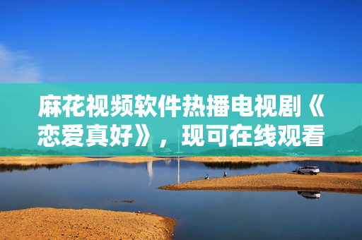 麻花视频软件热播电视剧《恋爱真好》，现可在线观看