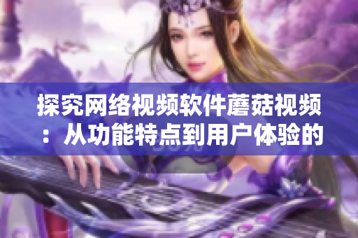 探究网络视频软件蘑菇视频：从功能特点到用户体验的全方位评估